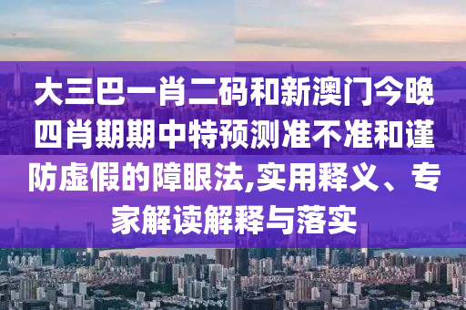 大三巴一肖二码和新澳门今晚四肖期期中特预测准不准和谨防虚假的障眼法,实用释义、专家解读解释与落实