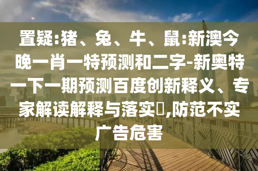 置疑:猪、兔、牛、鼠:新澳今晚一肖一特预测和二字-新奥特一下一期预测百度创新释义、专家解读解释与落实​,防范不实广告危害