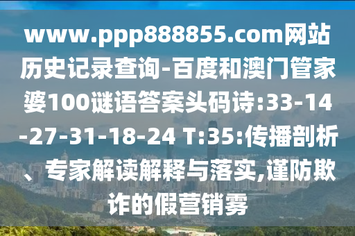 www.ppp888855.com网站历史记录查询-百度和澳门管家婆100谜语答案头码诗:33-14-27-31-18-24 T:35:传播剖析、专家解读解释与落实,谨防欺诈的假营销雾
