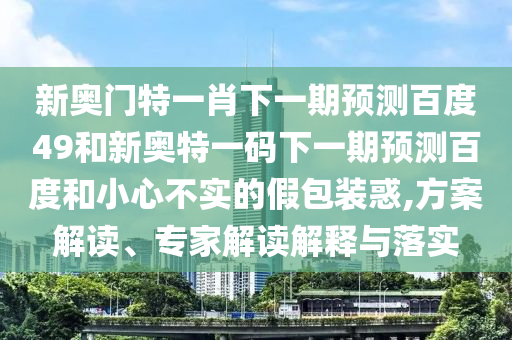 新奥门特一肖下一期预测百度49和新奥特一码下一期预测百度和小心不实的假包装惑,方案解读、专家解读解释与落实