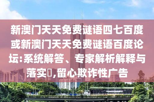 新澳门天天免费谜语四七百度或新澳门天天免费谜语百度论坛:系统解答、专家解析解释与落实,留心欺诈性广告