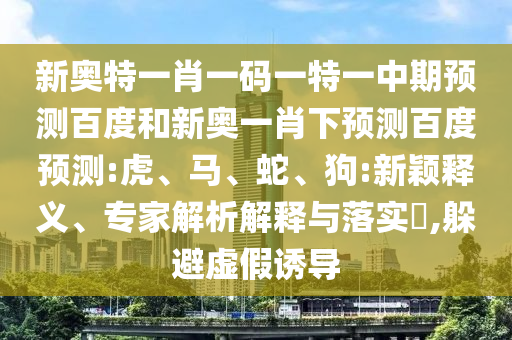 新奥特一肖一码一特一中期预测百度和新奥一肖下预测百度预测:虎、马、蛇、狗:新颖释义、专家解析解释与落实​,躲避虚假诱导