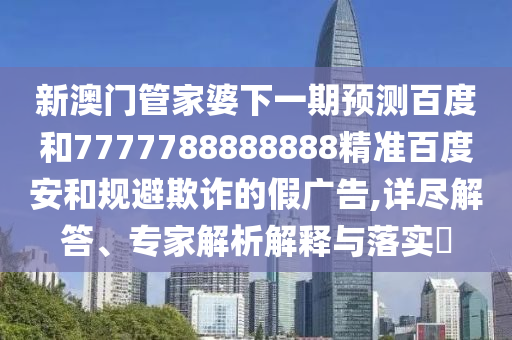 新澳门管家婆下一期预测百度和7777788888888精准百度安和规避欺诈的假广告,详尽解答、专家解析解释与落实​