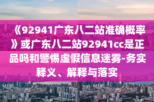《92941广东八二站准确概率》或广东八二站92941cc是正品吗和警惕虚假信息迷雾-务实释义、解释与落实