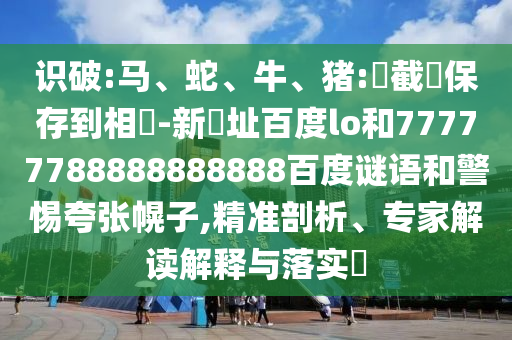识破:马、蛇、牛、猪:請截圖保存到相冊-新網址百度lo和77777788888888888百度谜语和警惕夸张幌子,精准剖析、专家解读解释与落实​
