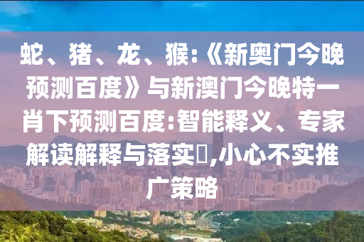 蛇、猪、龙、猴:《新奥门今晚预测百度》与新澳门今晚特一肖下预测百度:智能释义、专家解读解释与落实​,小心不实推广策略