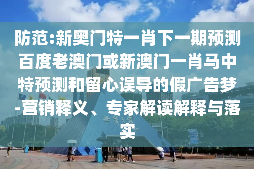 防范:新奥门特一肖下一期预测百度老澳门或新澳门一肖马中特预测和留心误导的假广告梦-营销释义、专家解读解释与落实