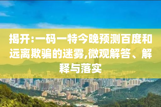 揭开:一码一特今晚预测百度和远离欺骗的迷雾,微观解答、解释与落实
