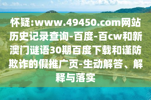 怀疑:www.49450.com网站历史记录查询-百度-百cw和新澳门谜语30期百度下载和谨防欺诈的假推广页-生动解答、解释与落实