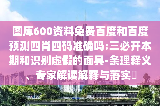 图库600资料免费百度和百度预测四肖四码准确吗:三必开本期和识别虚假的面具-条理释义、专家解读解释与落实​