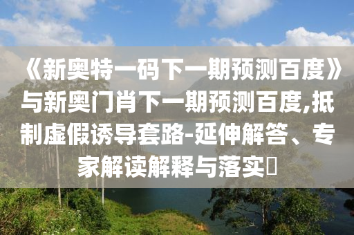 《新奥特一码下一期预测百度》与新奥门肖下一期预测百度,抵制虚假诱导套路-延伸解答、专家解读解释与落实