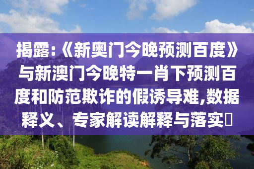 揭露:《新奥门今晚预测百度》与新澳门今晚特一肖下预测百度和防范欺诈的假诱导难,数据释义、专家解读解释与落实​
