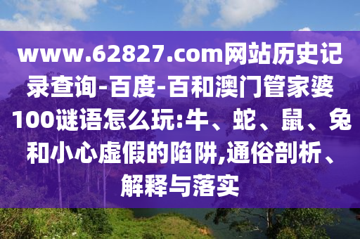 www.62827.com网站历史记录查询-百度-百和澳门管家婆100谜语怎么玩:牛、蛇、鼠、兔和小心虚假的陷阱,通俗剖析、解释与落实