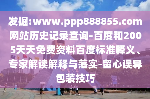 发掘:www.ppp888855.com网站历史记录查询-百度和2005天天免费资料百度标准释义、专家解读解释与落实-留心误导包装技巧