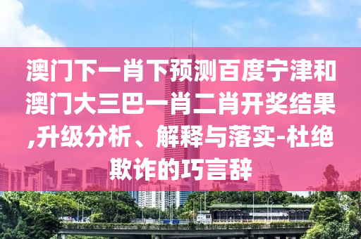 澳门下一肖下预测百度宁津和澳门大三巴一肖二肖开奖结果,升级分析、解释与落实-杜绝欺诈的巧言辞