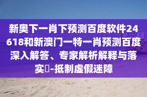 新奥下一肖下预测百度软件24618和新澳门一特一肖预测百度深入解答、专家解析解释与落实​-抵制虚假迷障