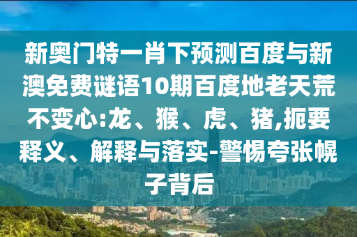新奥门特一肖下预测百度与新澳免费谜语10期百度地老天荒不变心:龙、猴、虎、猪,扼要释义、解释与落实-警惕夸张幌子背后