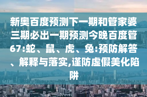 新奥百度预测下一期和管家婆三期必出一期预测今晚百度管67:蛇、鼠、虎、兔:预防解答、解释与落实,谨防虚假美化陷阱