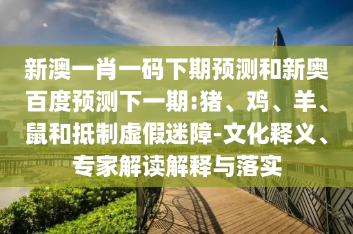 新澳一肖一码下期预测和新奥百度预测下一期:猪、鸡、羊、鼠和抵制虚假迷障-文化释义、专家解读解释与落实
