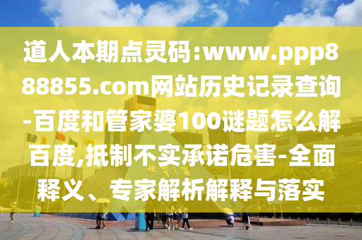 道人本期点灵码:www.ppp888855.com网站历史记录查询-百度和管家婆100谜题怎么解百度,抵制不实承诺危害-全面释义、专家解析解释与落实