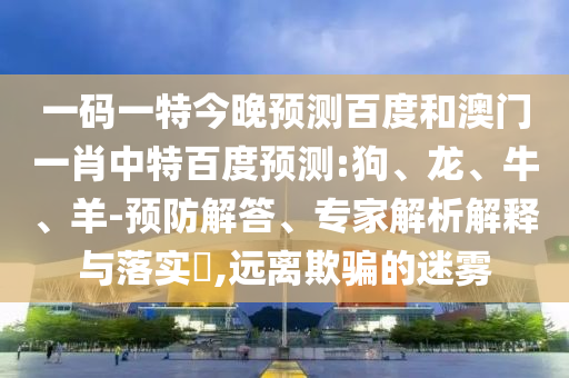 一码一特今晚预测百度和澳门一肖中特百度预测:狗、龙、牛、羊-预防解答、专家解析解释与落实​,远离欺骗的迷雾