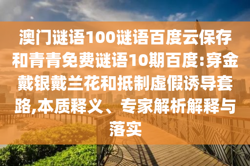 澳门谜语100谜语百度云保存和青青免费谜语10期百度:穿金戴银戴兰花和抵制虚假诱导套路,本质释义、专家解析解释与落实
