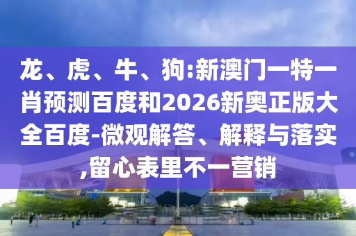 龙、虎、牛、狗:新澳门一特一肖预测百度和2026新奥正版大全百度-微观解答、解释与落实,留心表里不一营销