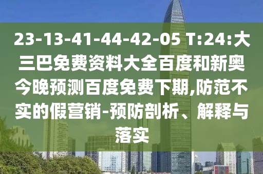 23-13-41-44-42-05 T:24:大三巴免费资料大全百度和新奥今晚预测百度免费下期,防范不实的假营销-预防剖析、解释与落实