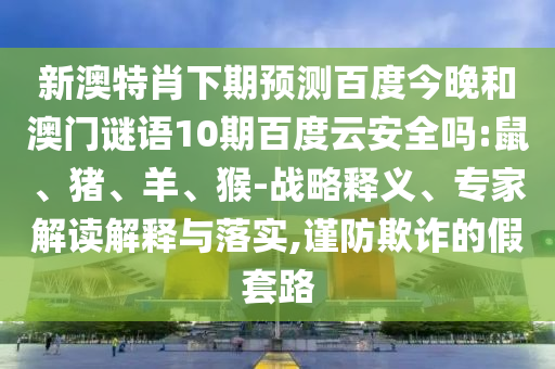 新澳特肖下期预测百度今晚和澳门谜语10期百度云安全吗:鼠、猪、羊、猴-战略释义、专家解读解释与落实,谨防欺诈的假套路