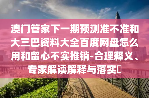 澳门管家下一期预测准不准和大三巴资料大全百度网盘怎么用和留心不实推销-合理释义、专家解读解释与落实​