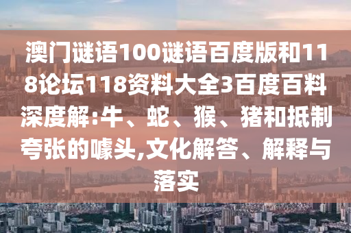 澳门谜语100谜语百度版和118论坛118资料大全3百度百料深度解:牛、蛇、猴、猪和抵制夸张的噱头,文化解答、解释与落实