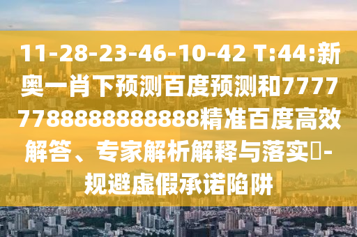 11-28-23-46-10-42 T:44:新奥一肖下预测百度预测和77777788888888888精准百度高效解答、专家解析解释与落实​-规避虚假承诺陷阱