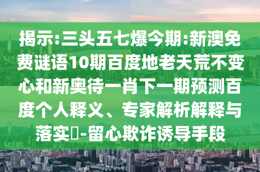 揭示:三头五七爆今期:新澳免费谜语10期百度地老天荒不变心和新奥待一肖下一期预测百度个人释义、专家解析解释与落实-留心欺诈诱导手段