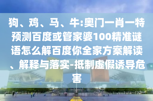 狗、鸡、马、牛:奥门一肖一特预测百度或管家婆100精准谜语怎么解百度你全家方案解读、解释与落实-抵制虚假诱导危害