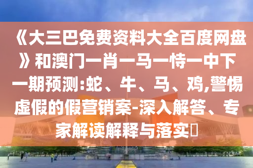《大三巴免费资料大全百度网盘》和澳门一肖一马一恃一中下一期预测:蛇、牛、马、鸡,警惕虚假的假营销案-深入解答、专家解读解释与落实​