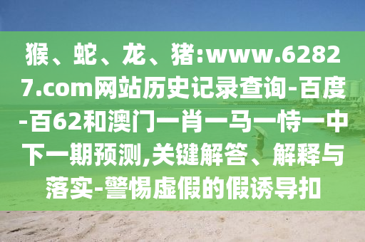 猴、蛇、龙、猪:www.62827.com网站历史记录查询-百度-百62和澳门一肖一马一恃一中下一期预测,关键解答、解释与落实-警惕虚假的假诱导扣