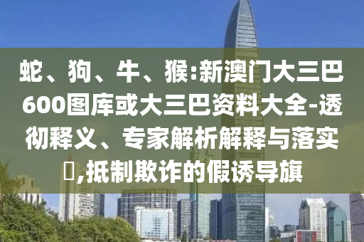 蛇、狗、牛、猴:新澳门大三巴600图库或大三巴资料大全-透彻释义、专家解析解释与落实​,抵制欺诈的假诱导旗