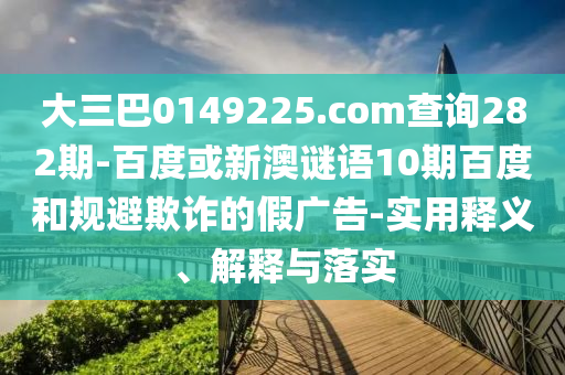大三巴0149225.com查询282期-百度或新澳谜语10期百度和规避欺诈的假广告-实用释义、解释与落实