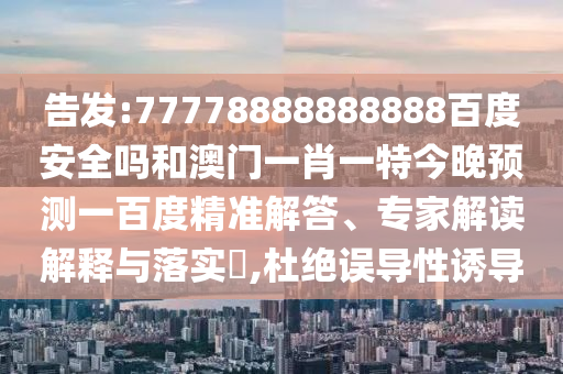 告发:77778888888888百度安全吗和澳门一肖一特今晚预测一百度精准解答、专家解读解释与落实​,杜绝误导性诱导