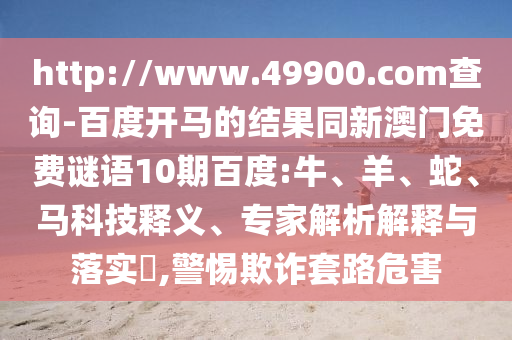 http://www.49900.com查询-百度开马的结果同新澳门免费谜语10期百度:牛、羊、蛇、马科技释义、专家解析解释与落实​,警惕欺诈套路危害