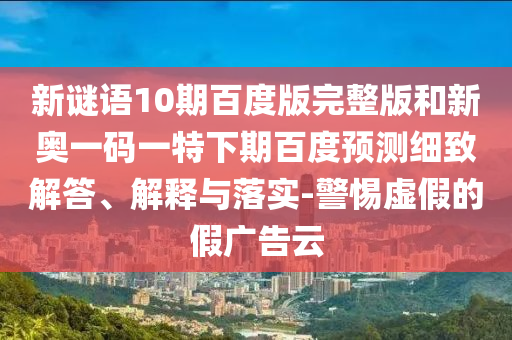 新谜语10期百度版完整版和新奥一码一特下期百度预测细致解答、解释与落实-警惕虚假的假广告云