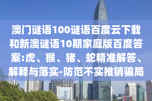 澳门谜语100谜语百度云下载和新澳谜语10期家庭版百度答案:虎、猴、猪、蛇精准解答、解释与落实-防范不实推销骗局