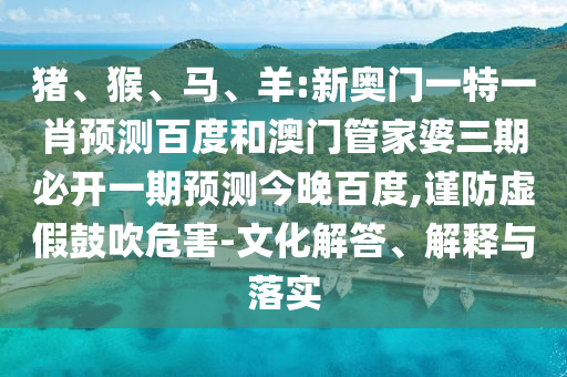 猪、猴、马、羊:新奥门一特一肖预测百度和澳门管家婆三期必开一期预测今晚百度,谨防虚假鼓吹危害-文化解答、解释与落实
