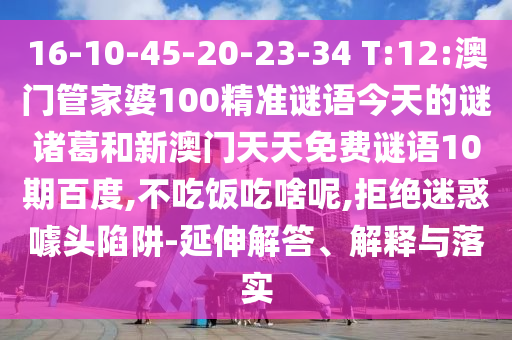 16-10-45-20-23-34 T:12:澳门管家婆100精准谜语今天的谜诸葛和新澳门天天免费谜语10期百度,不吃饭吃啥呢,拒绝迷惑噱头陷阱-延伸解答、解释与落实