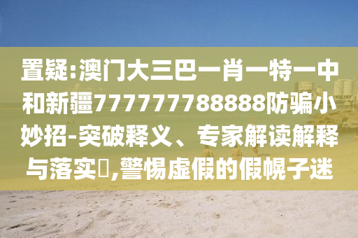 置疑:澳门大三巴一肖一特一中和新疆777777788888防骗小妙招-突破释义、专家解读解释与落实​,警惕虚假的假幌子迷