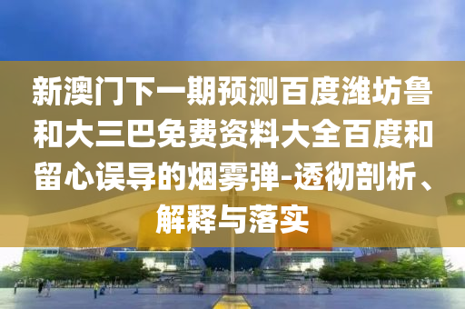 新澳门下一期预测百度潍坊鲁和大三巴免费资料大全百度和留心误导的烟雾弹-透彻剖析、解释与落实