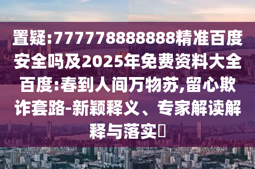 置疑:777778888888精准百度安全吗及2025年免费资料大全百度:春到人间万物苏,留心欺诈套路-新颖释义、专家解读解释与落实
