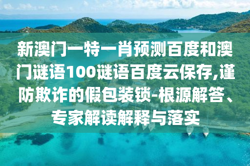 新澳门一特一肖预测百度和澳门谜语100谜语百度云保存,谨防欺诈的假包装锁-根源解答、专家解读解释与落实