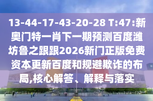 13-44-17-43-20-28 T:47:新奥门特一肖下一期预测百度潍坊鲁之跟跟2026新门正版免费资本更新百度和规避欺诈的布局,核心解答、解释与落实