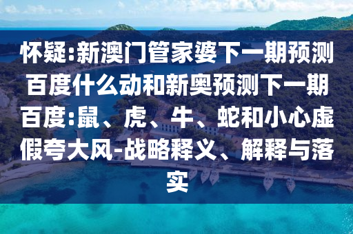 怀疑:新澳门管家婆下一期预测百度什么动和新奥预测下一期百度:鼠、虎、牛、蛇和小心虚假夸大风-战略释义、解释与落实